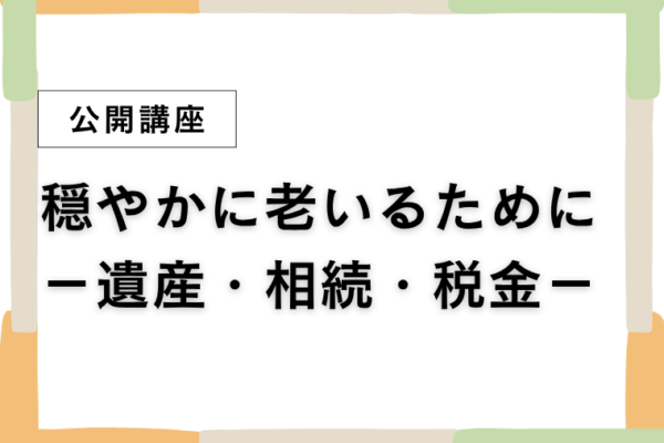 ⑥穏やかに老いるために－遺産・相続・税金－【全3回】