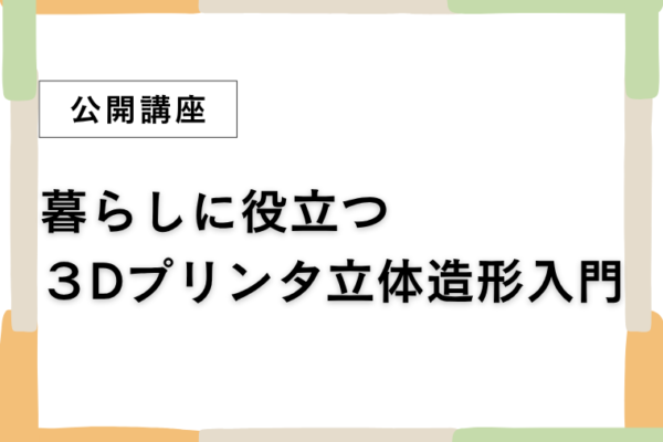 ⑦暮らしに役立つ３Dプリンタ立体造形入門【全2回】